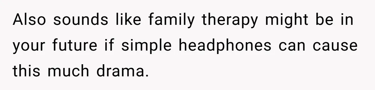 Also sounds like family therapy might be in your future if simple headphones can cause this much drama.