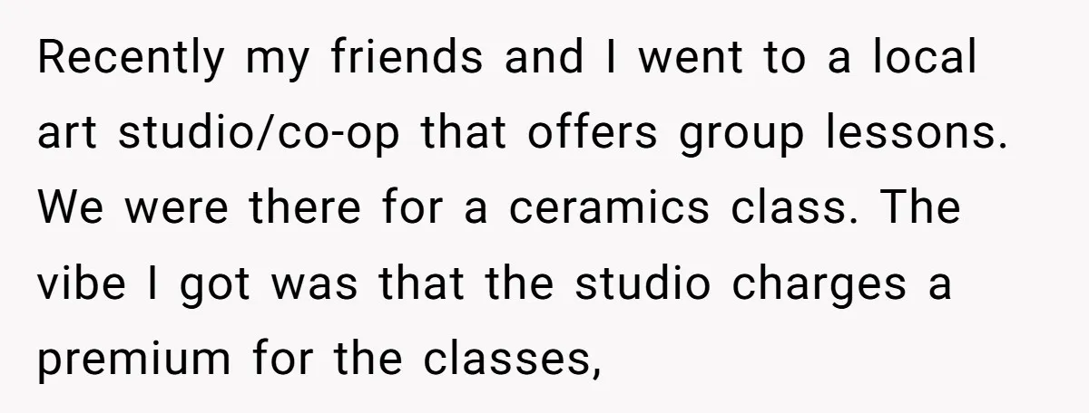 Recently my friends and I went to a local art studio/co-op that offers group lessons. We were there for a ceramics class. The vibe I got was that the studio...
