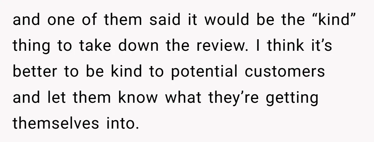 and one of them said it would be the “kind” thing to take down the review. I think it’s better to be kind to potential customers and let them know...