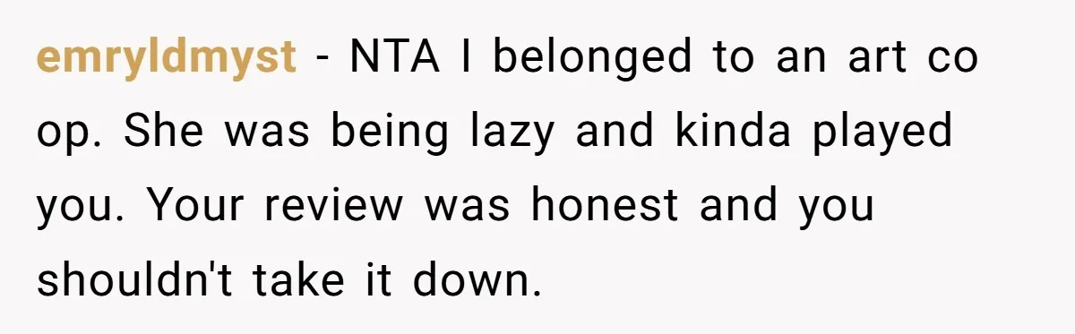 emryldmyst − NTA I belonged to an art co op. She was being lazy and kinda played you. Your review was honest and you shouldn't take it down.
