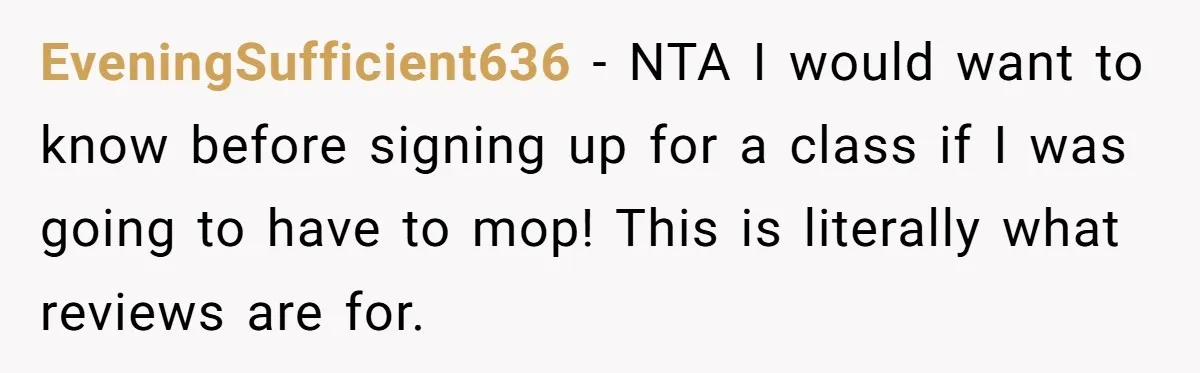EveningSufficient636 − NTA I would want to know before signing up for a class if I was going to have to mop! This is literally what reviews are for.