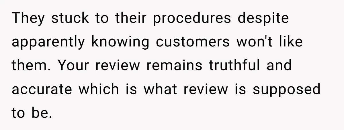 They stuck to their procedures despite apparently knowing customers won't like them. Your review remains truthful and accurate which is what review is supposed to be.