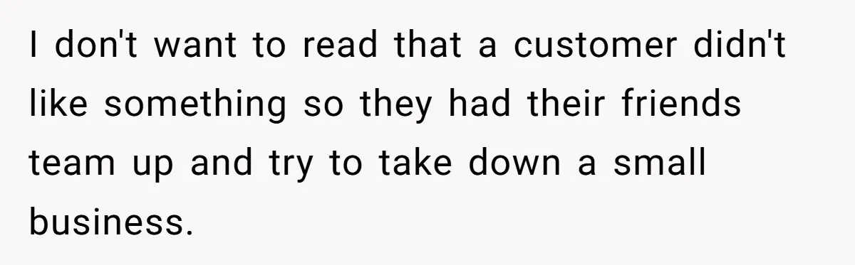 I don't want to read that a customer didn't like something so they had their friends team up and try to take down a small business.