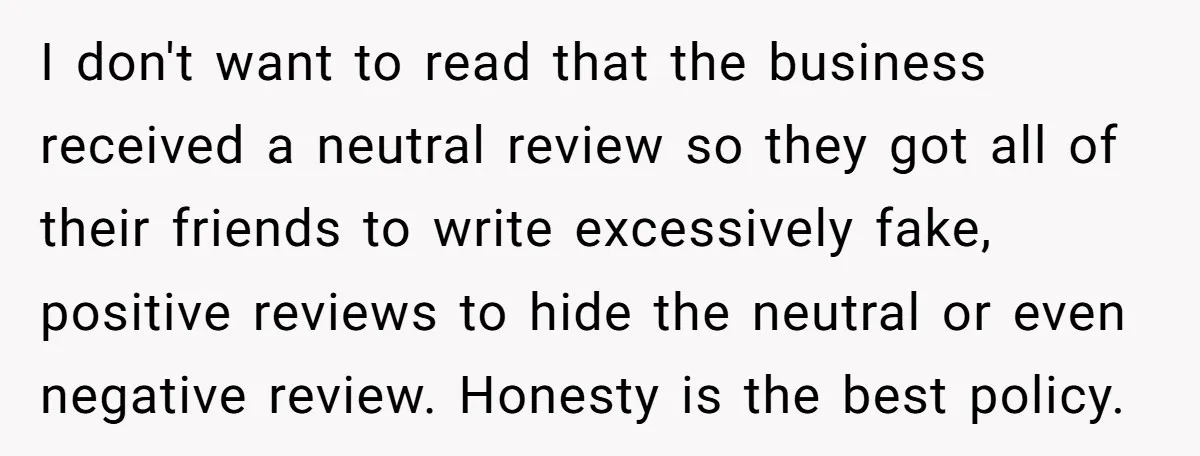 I don't want to read that the business received a neutral review so they got all of their friends to write excessively fake, positive reviews to hide the neutral or...