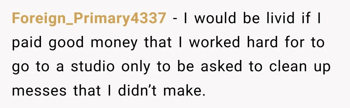Foreign_Primary4337 − I would be livid if I paid good money that I worked hard for to go to a studio only to be asked to clean up messes that...