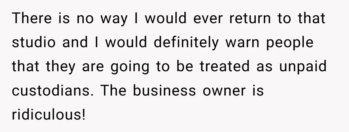 There is no way I would ever return to that studio and I would definitely warn people that they are going to be treated as unpaid custodians. The business owner...