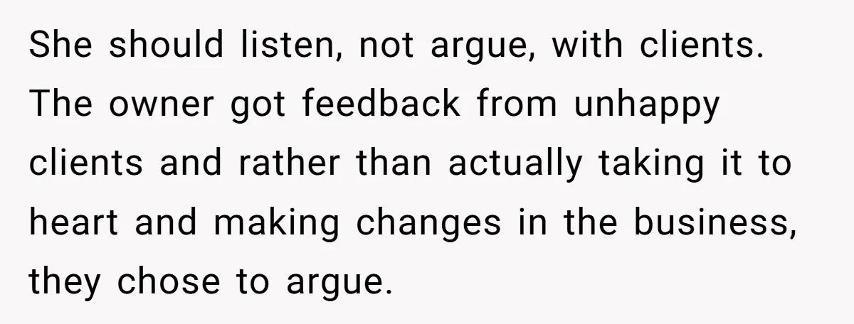 She should listen, not argue, with clients. The owner got feedback from unhappy clients and rather than actually taking it to heart and making changes in the business, they chose...