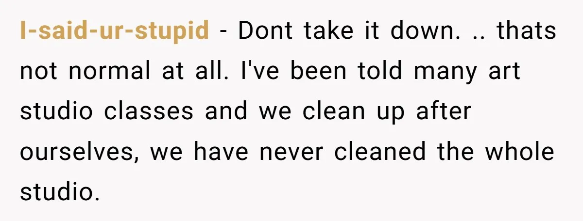 I-said-ur-stupid − Dont take it down. .. thats not normal at all. I've been told many art studio classes and we clean up after ourselves, we have never cleaned the...