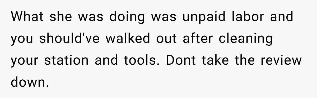 What she was doing was unpaid labor and you should've walked out after cleaning your station and tools. Dont take the review down.