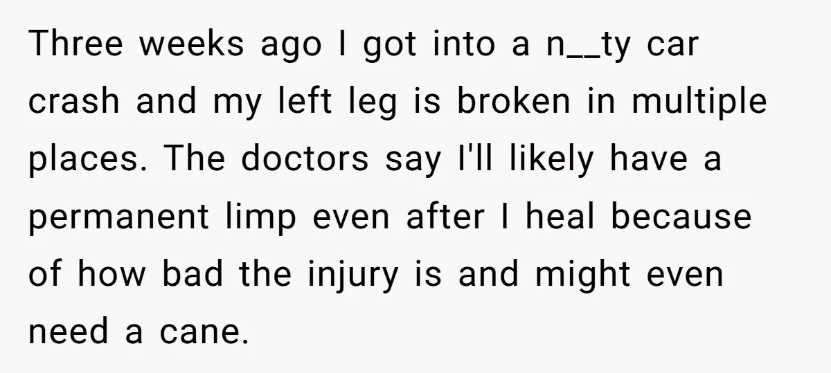 Three weeks ago I got into a n__ty car crash and my left leg is broken in multiple places. The doctors say I'll likely have a permanent limp even after...