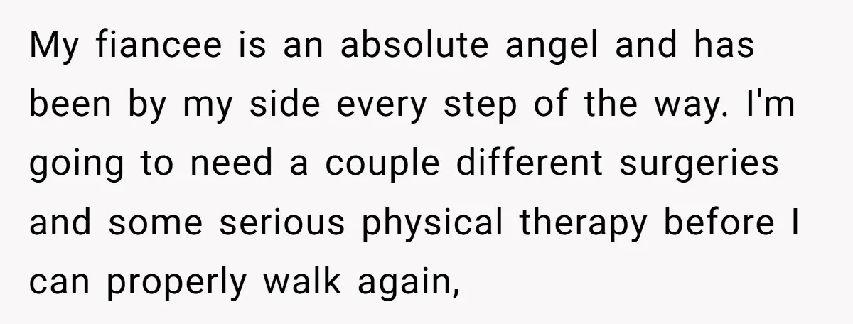 My fiancee is an absolute angel and has been by my side every step of the way. I'm going to need a couple different surgeries and some serious physical therapy...