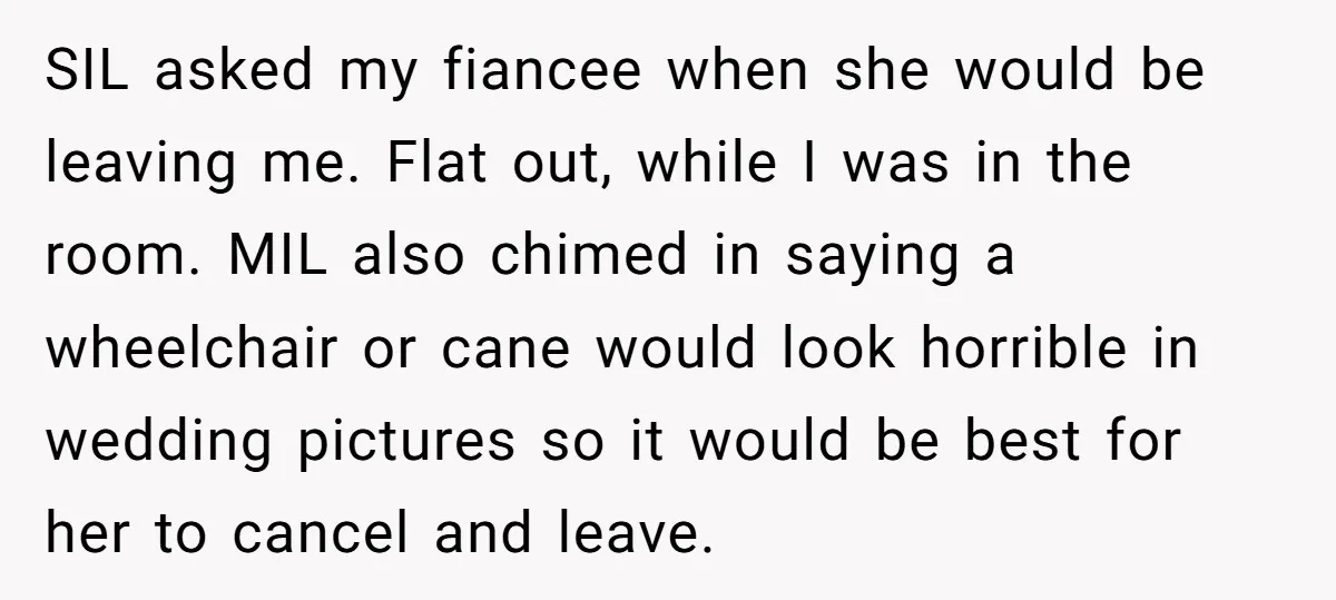 SIL asked my fiancee when she would be leaving me. Flat out, while I was in the room. MIL also chimed in saying a wheelchair or cane would look horrible...