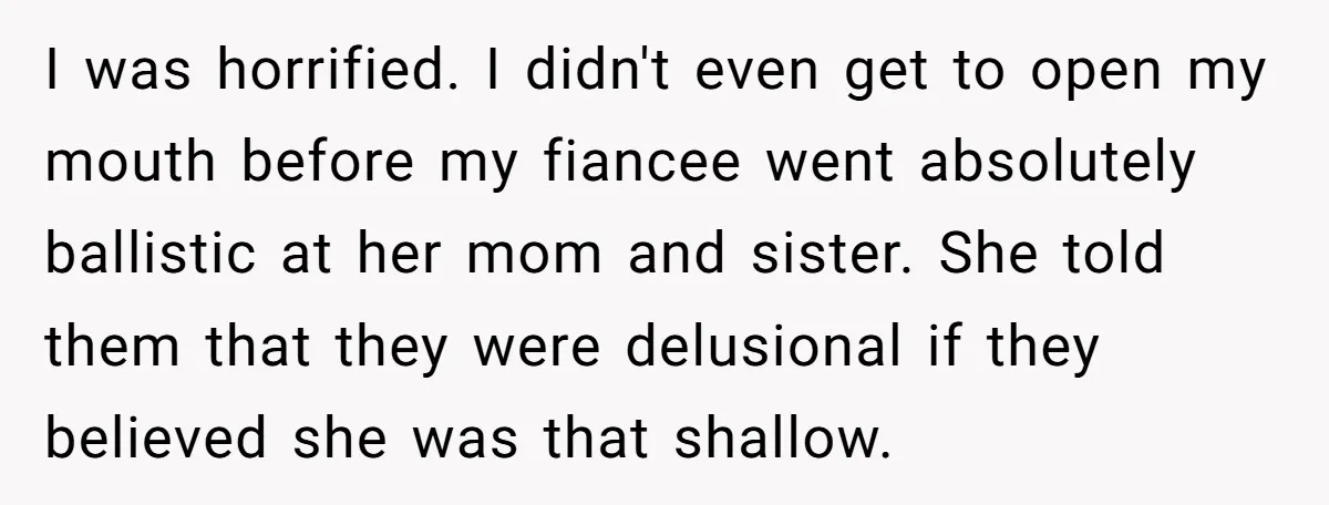 I was horrified. I didn't even get to open my mouth before my fiancee went absolutely ballistic at her mom and sister. She told them that they were delusional if...