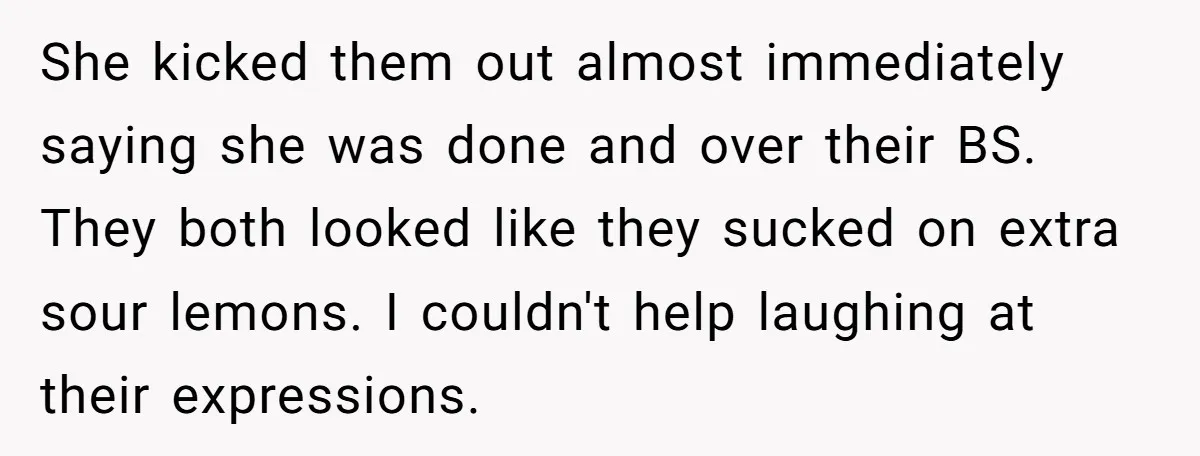 She kicked them out almost immediately saying she was done and over their BS. They both looked like they sucked on extra sour lemons. I couldn't help laughing at their...