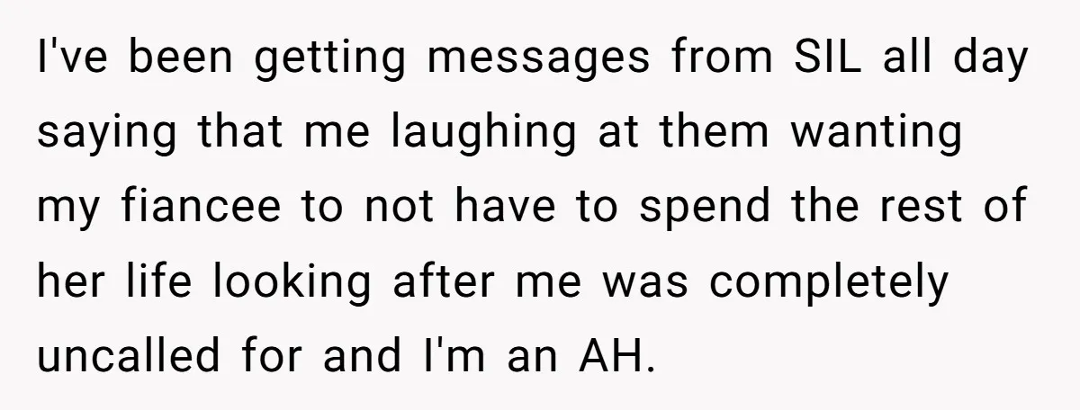 I've been getting messages from SIL all day saying that me laughing at them wanting my fiancee to not have to spend the rest of her life looking after me...