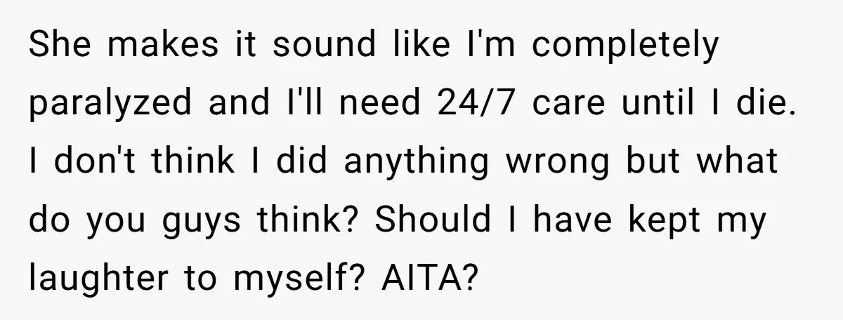 She makes it sound like I'm completely paralyzed and I'll need 24/7 care until I die. I don't think I did anything wrong but what do you guys think? Should...