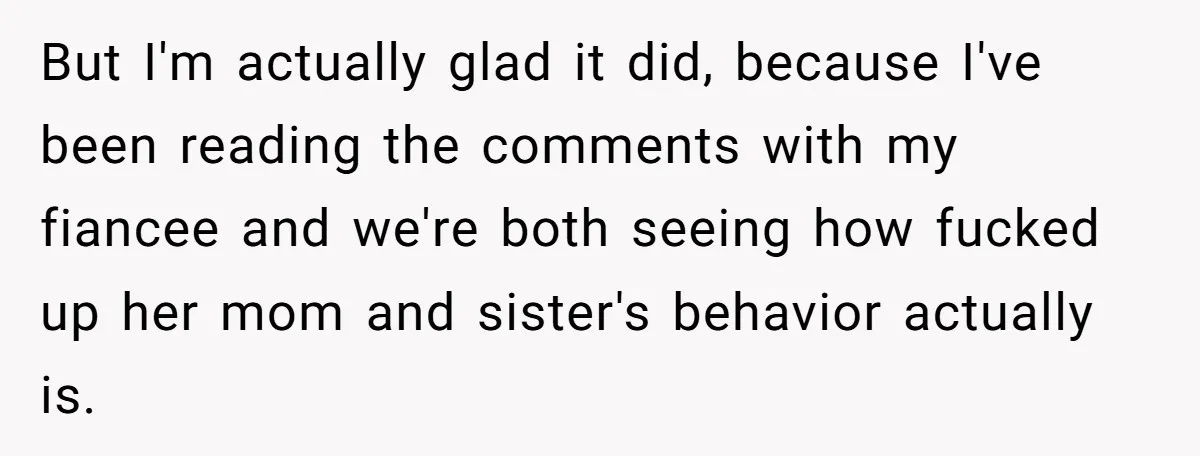 But I'm actually glad it did, because I've been reading the comments with my fiancee and we're both seeing how fucked up her mom and sister's behavior actually is.