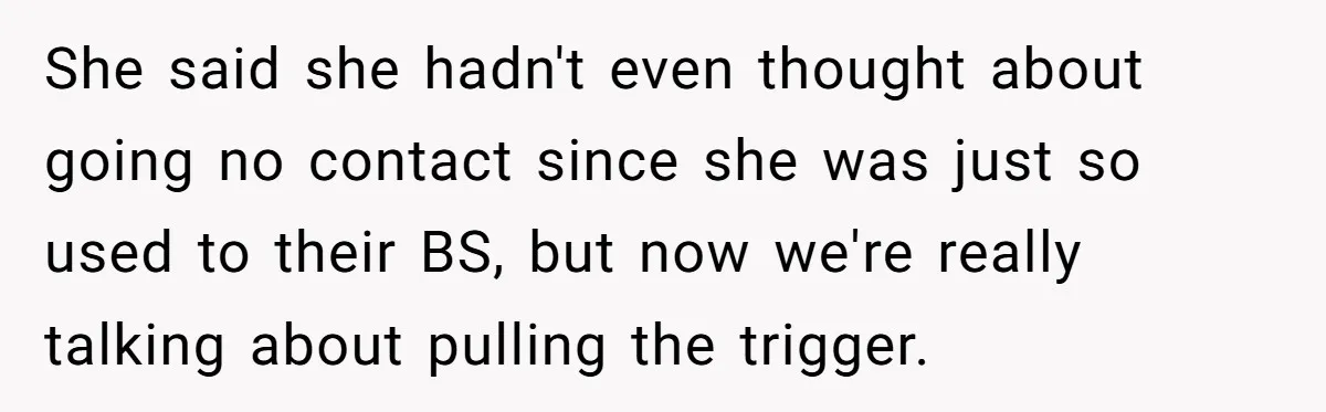 She said she hadn't even thought about going no contact since she was just so used to their BS, but now we're really talking about pulling the trigger.