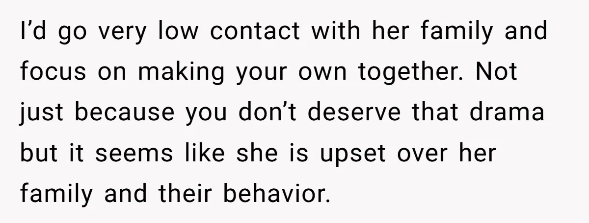 I’d go very low contact with her family and focus on making your own together. Not just because you don’t deserve that drama but it seems like she is upset...