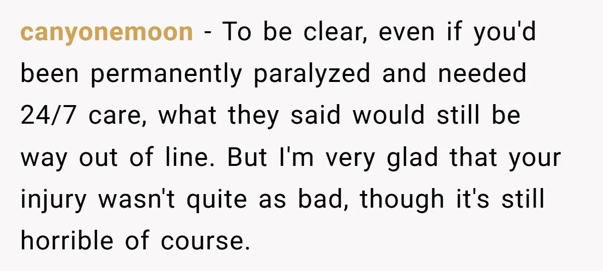 canyonemoon − To be clear, even if you'd been permanently paralyzed and needed 24/7 care, what they said would still be way out of line. But I'm very glad that...