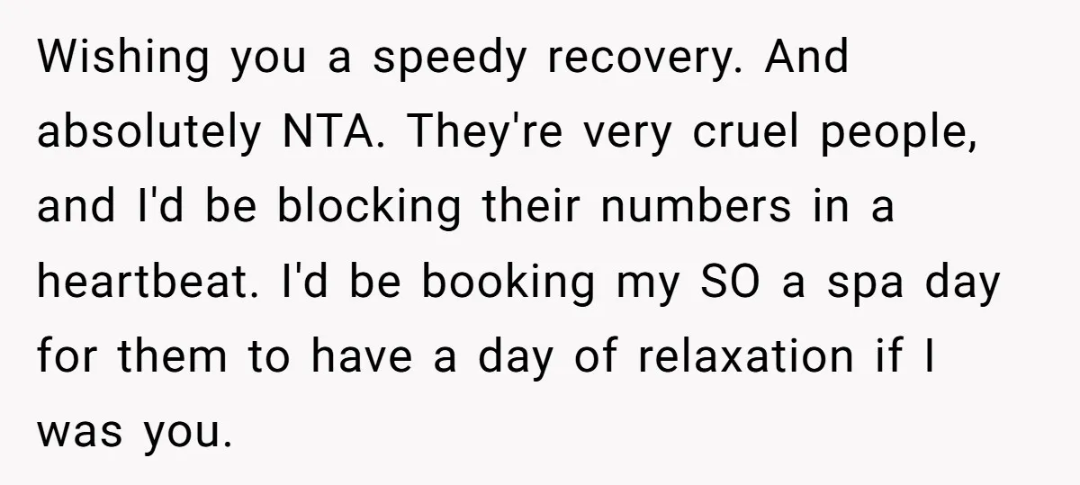 Wishing you a speedy recovery. And absolutely NTA. They're very cruel people, and I'd be blocking their numbers in a heartbeat. I'd be booking my SO a spa day for...