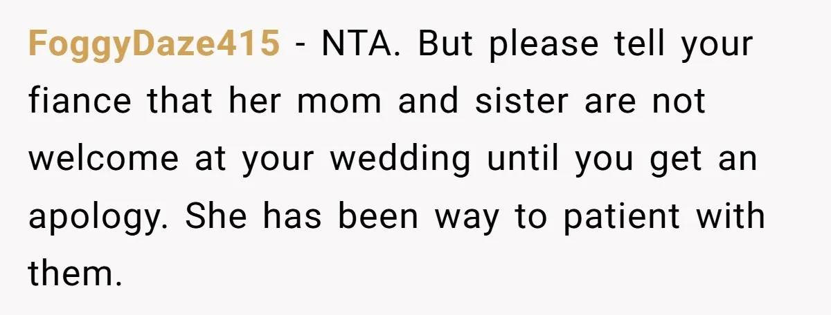 FoggyDaze415 − NTA. But please tell your fiance that her mom and sister are not welcome at your wedding until you get an apology. She has been way to patient...