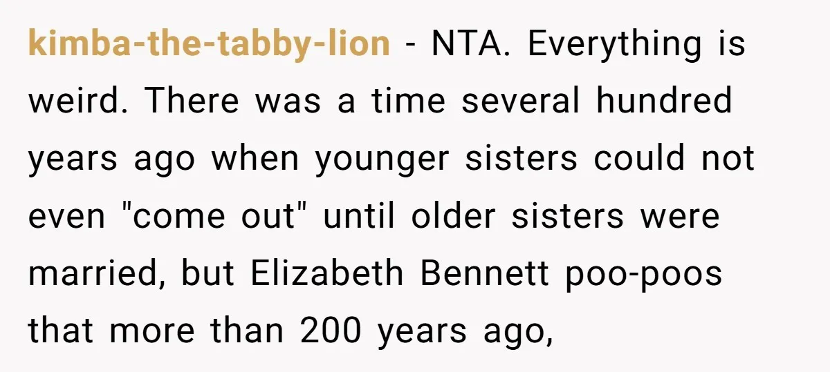 kimba-the-tabby-lion − NTA. Everything is weird. There was a time several hundred years ago when younger sisters could not even "come out" until older sisters were married, but Elizabeth Bennett...
