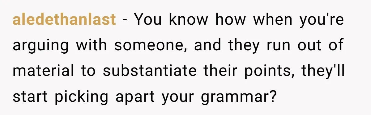 aledethanlast − You know how when you're arguing with someone, and they run out of material to substantiate their points, they'll start picking apart your grammar?