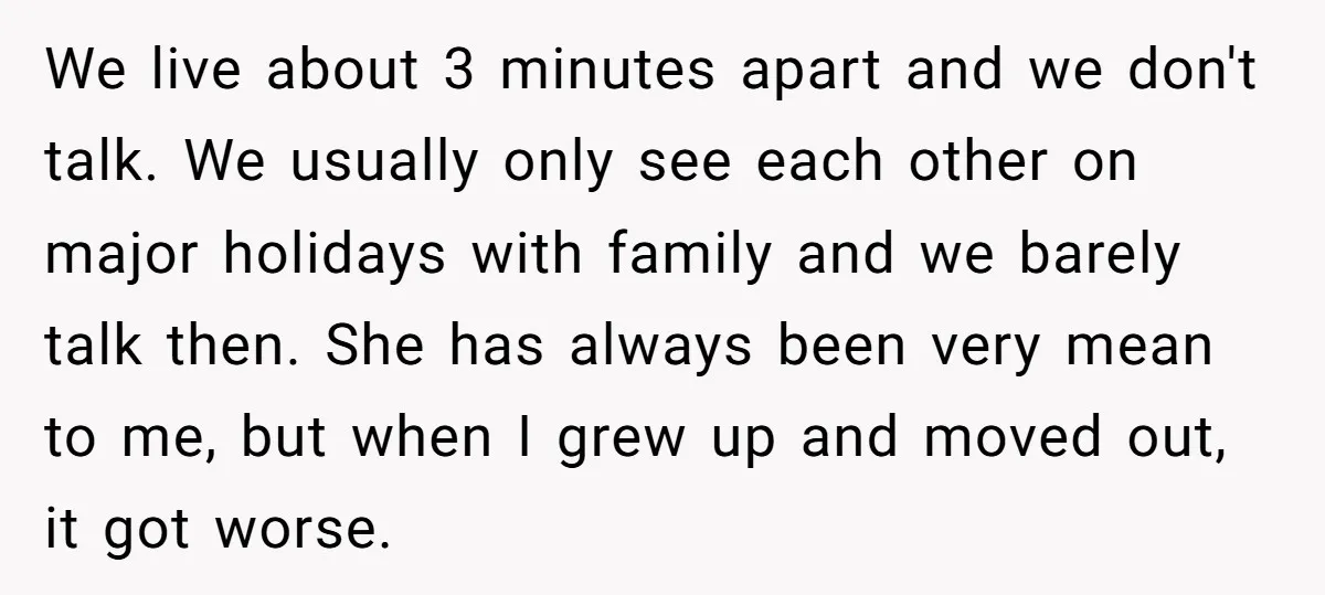 We live about 3 minutes apart and we don't talk. We usually only see each other on major holidays with family and we barely talk then. She has always been...
