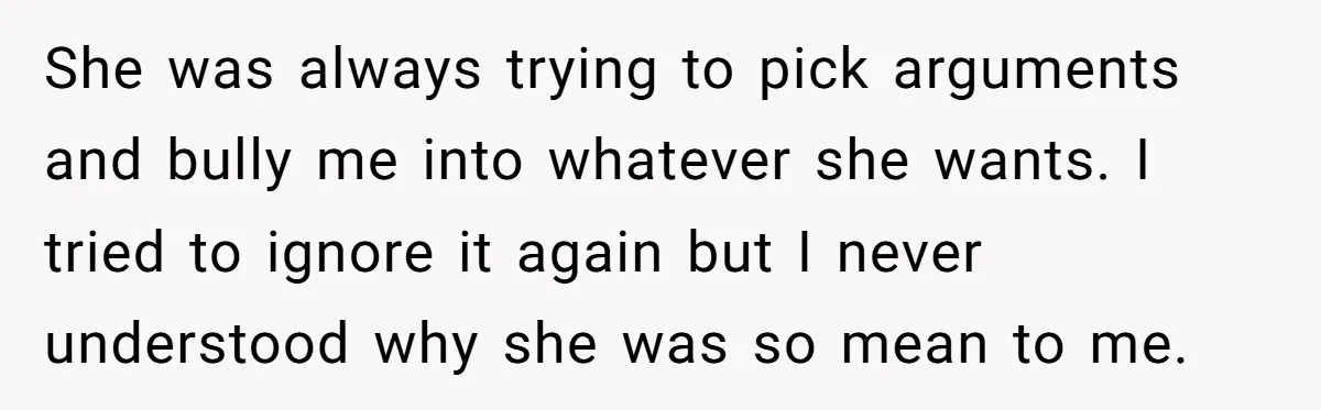 She was always trying to pick arguments and bully me into whatever she wants. I tried to ignore it again but I never understood why she was so mean to...