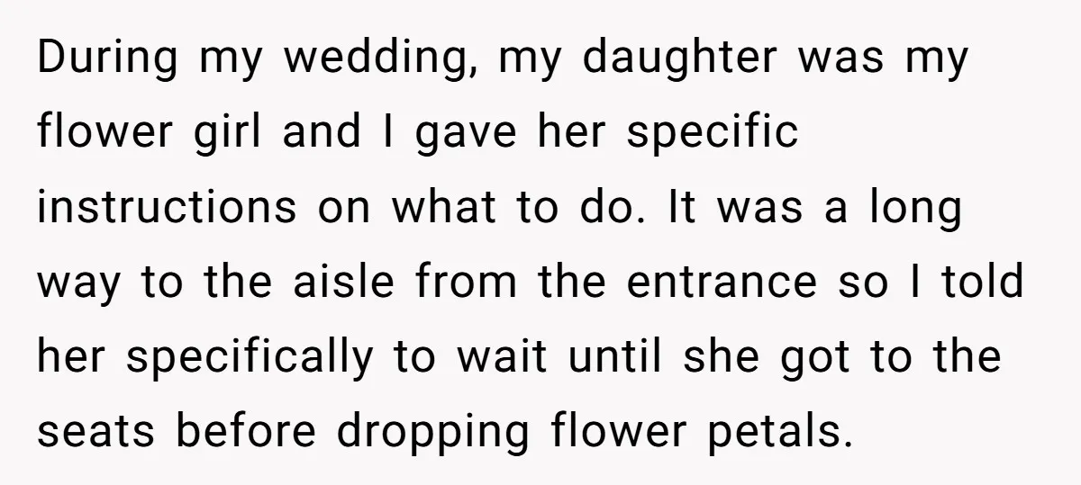 During my wedding, my daughter was my flower girl and I gave her specific instructions on what to do. It was a long way to the aisle from the entrance...