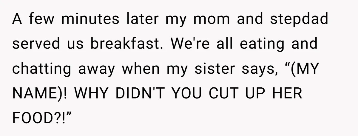 A few minutes later my mom and stepdad served us breakfast. We're all eating and chatting away when my sister says, “(MY NAME)! WHY DIDN'T YOU CUT UP HER FOOD?!”