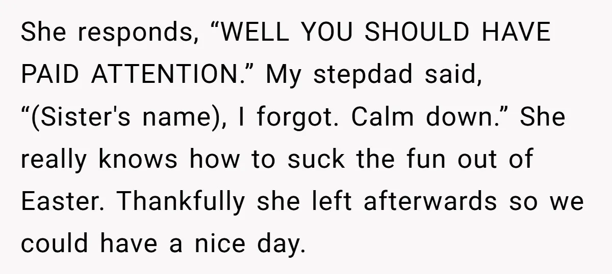 She responds, “WELL YOU SHOULD HAVE PAID ATTENTION.” My stepdad said, “(Sister's name), I forgot. Calm down.” She really knows how to suck the fun out of Easter. Thankfully she...