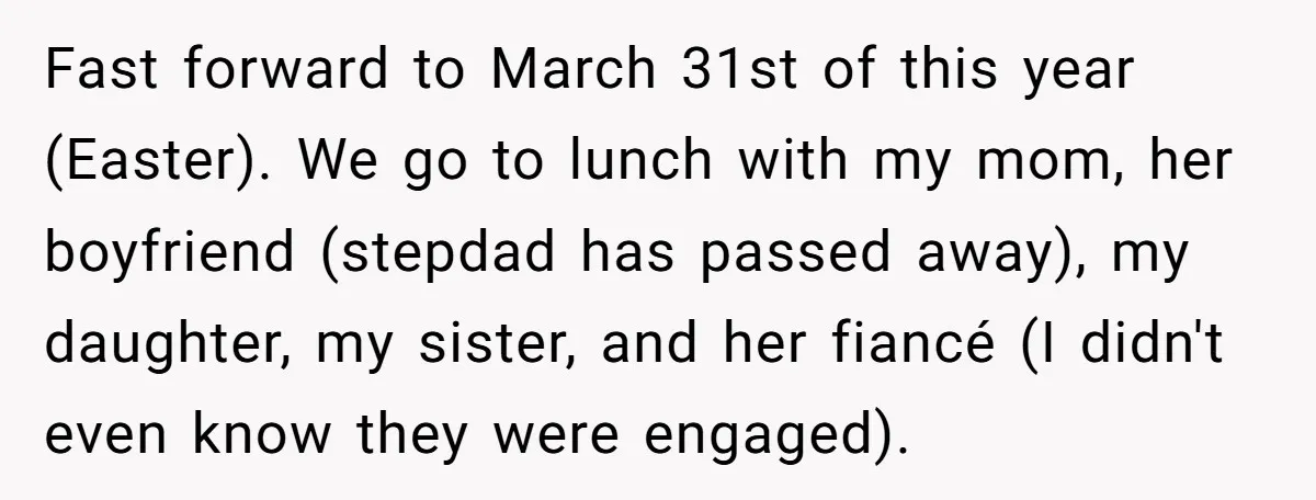 Fast forward to March 31st of this year (Easter). We go to lunch with my mom, her boyfriend (stepdad has passed away), my daughter, my sister, and her fiancé (I...