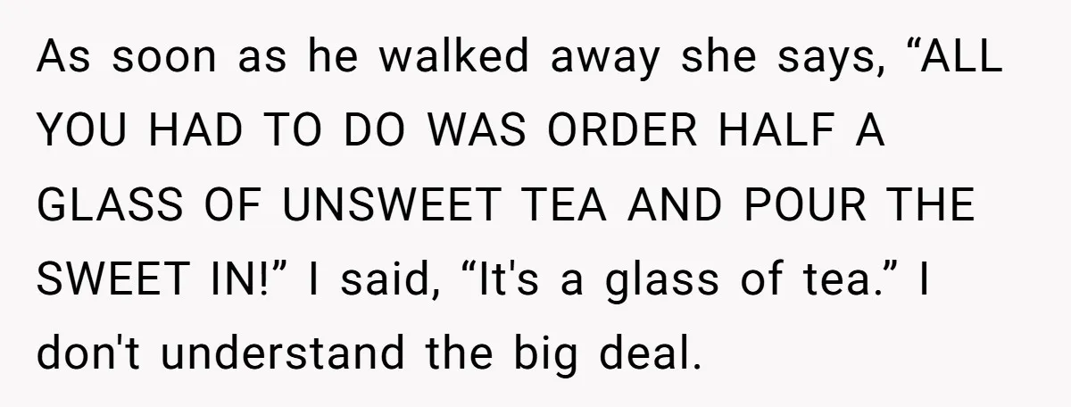 As soon as he walked away she says, “ALL YOU HAD TO DO WAS ORDER HALF A GLASS OF UNSWEET TEA AND POUR THE SWEET IN!” I said, “It's a...