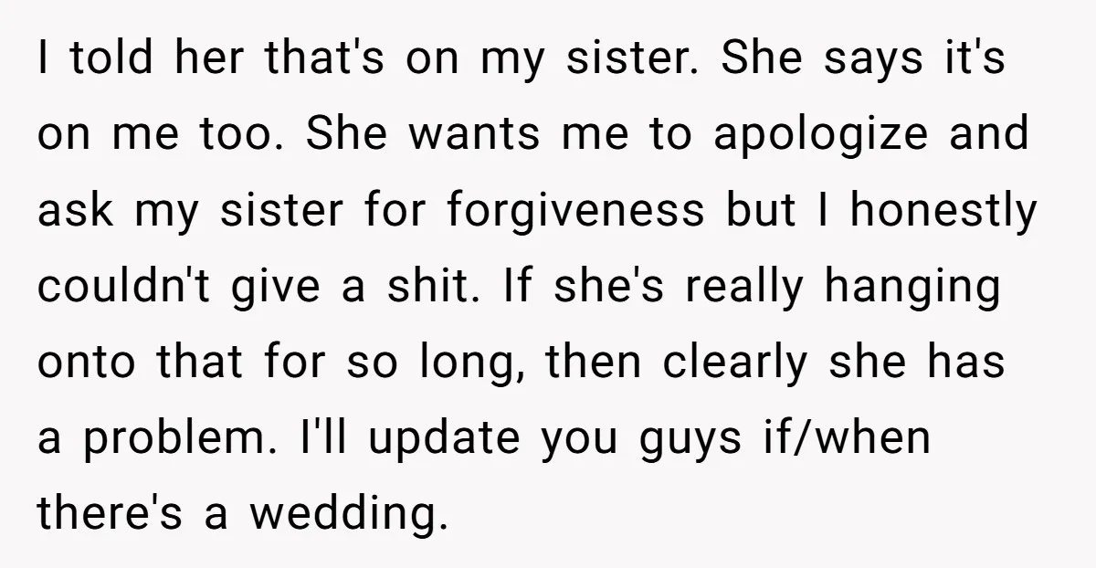 I told her that's on my sister. She says it's on me too. She wants me to apologize and ask my sister for forgiveness but I honestly couldn't give a...