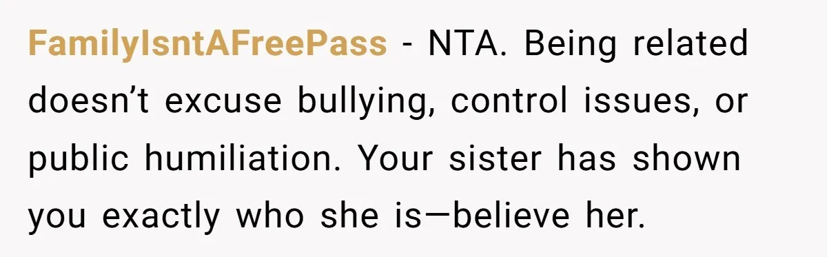FamilyIsntAFreePass - NTA. Being related doesn’t excuse bullying, control issues, or public humiliation. Your sister has shown you exactly who she is—believe her.