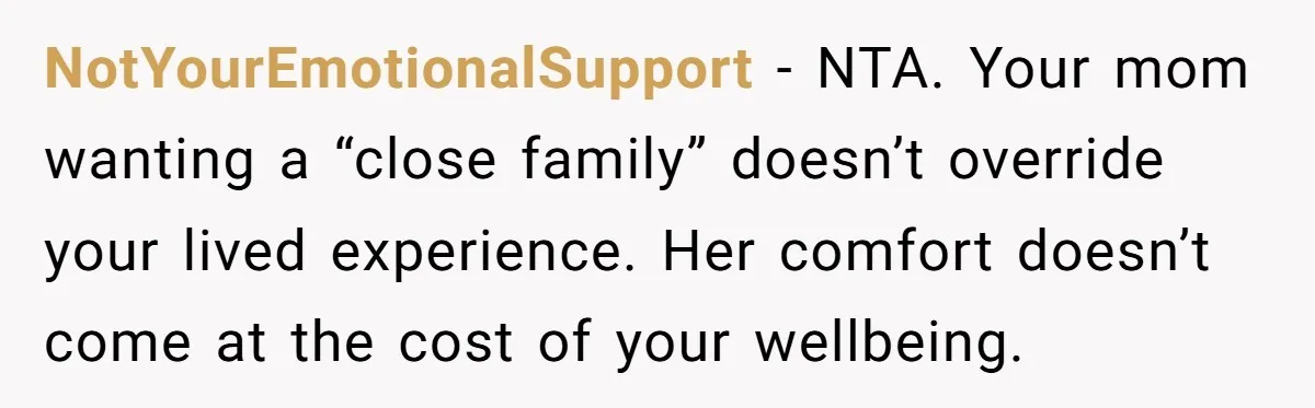 NotYourEmotionalSupport - NTA. Your mom wanting a “close family” doesn’t override your lived experience. Her comfort doesn’t come at the cost of your wellbeing.