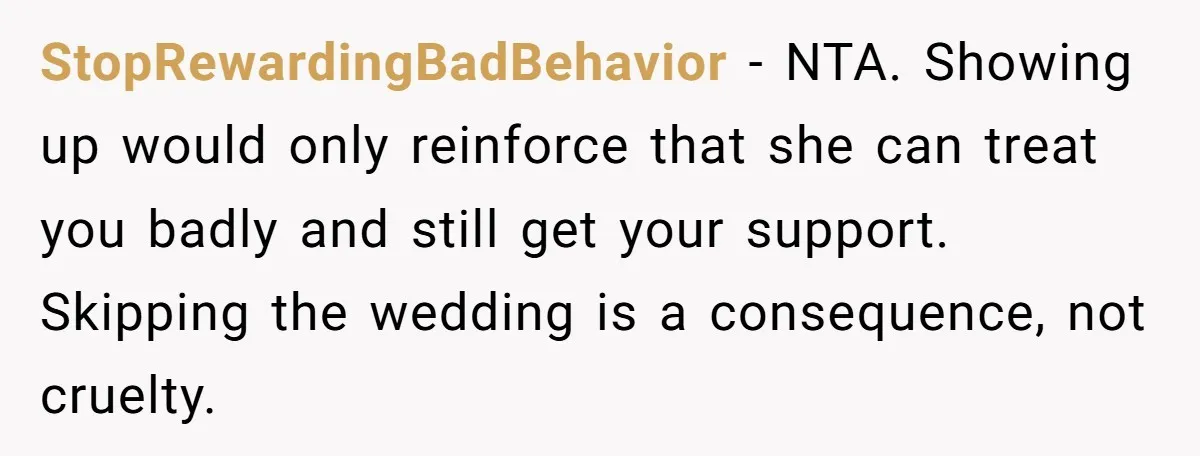 StopRewardingBadBehavior - NTA. Showing up would only reinforce that she can treat you badly and still get your support. Skipping the wedding is a consequence, not cruelty.