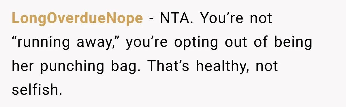 LongOverdueNope - NTA. You’re not “running away,” you’re opting out of being her punching bag. That’s healthy, not selfish.