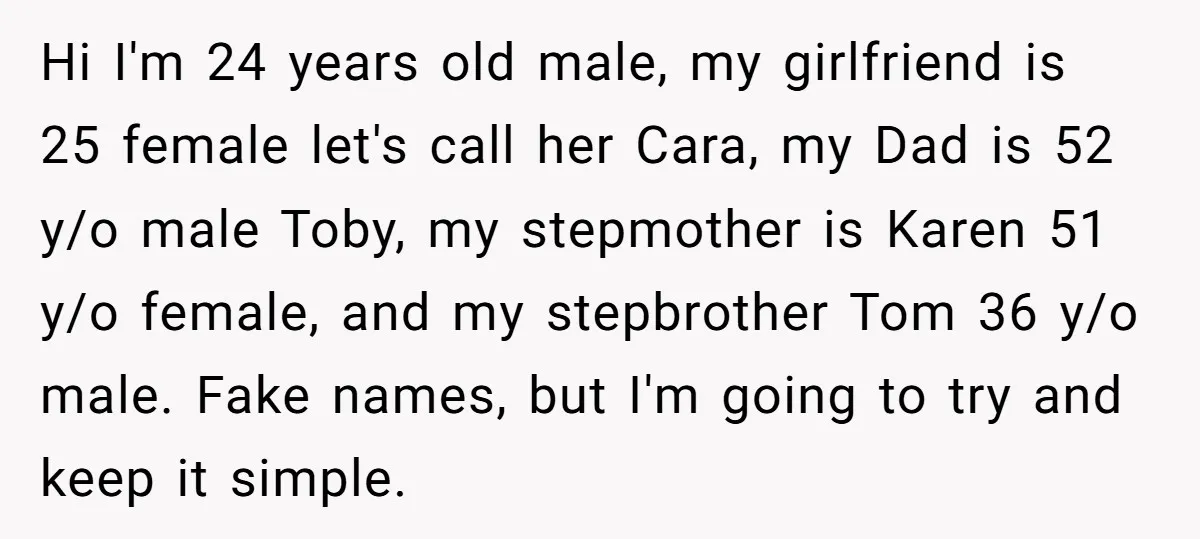 Hi I'm 24 years old male, my girlfriend is 25 female let's call her Cara, my Dad is 52 y/o male Toby, my stepmother is Karen 51 y/o female, and...