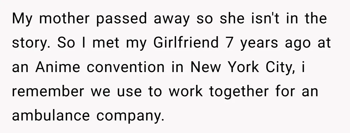 My mother passed away so she isn't in the story. So I met my Girlfriend 7 years ago at an Anime convention in New York City, i remember we use...