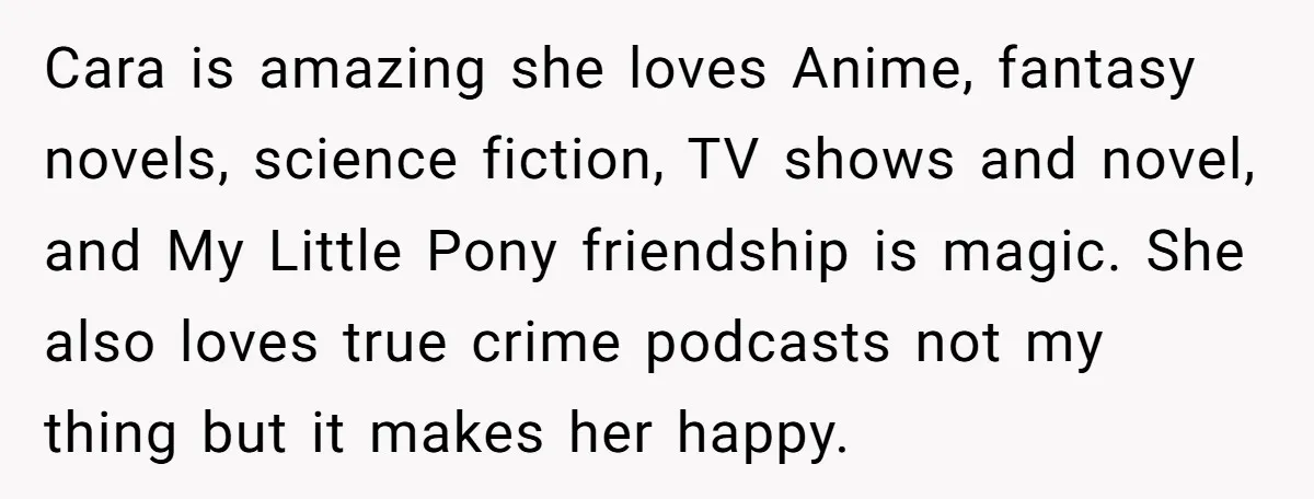 Cara is amazing she loves Anime, fantasy novels, science fiction, TV shows and novel, and My Little Pony friendship is magic. She also loves true crime podcasts not my thing...