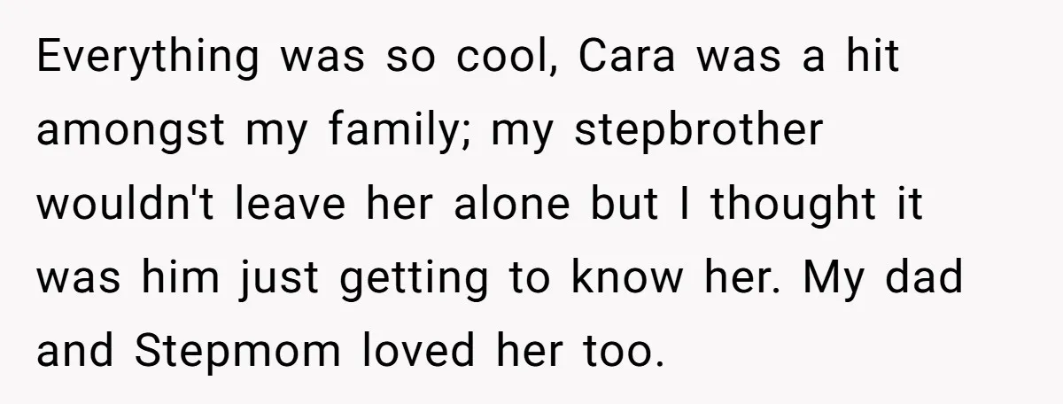 Everything was so cool, Cara was a hit amongst my family; my stepbrother wouldn't leave her alone but I thought it was him just getting to know her. My dad...