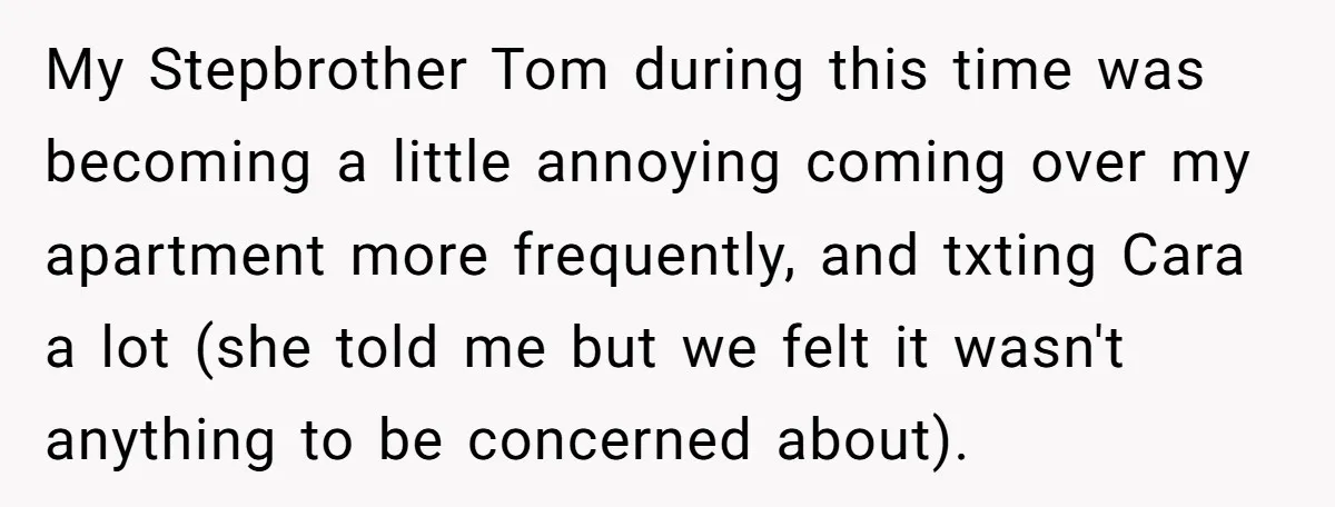 My Stepbrother Tom during this time was becoming a little annoying coming over my apartment more frequently, and txting Cara a lot (she told me but we felt it wasn't...