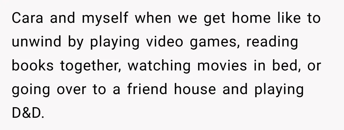 Cara and myself when we get home like to unwind by playing video games, reading books together, watching movies in bed, or going over to a friend house and playing...