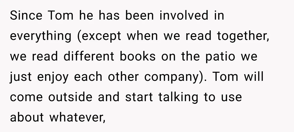 Since Tom he has been involved in everything (except when we read together, we read different books on the patio we just enjoy each other company). Tom will come outside...