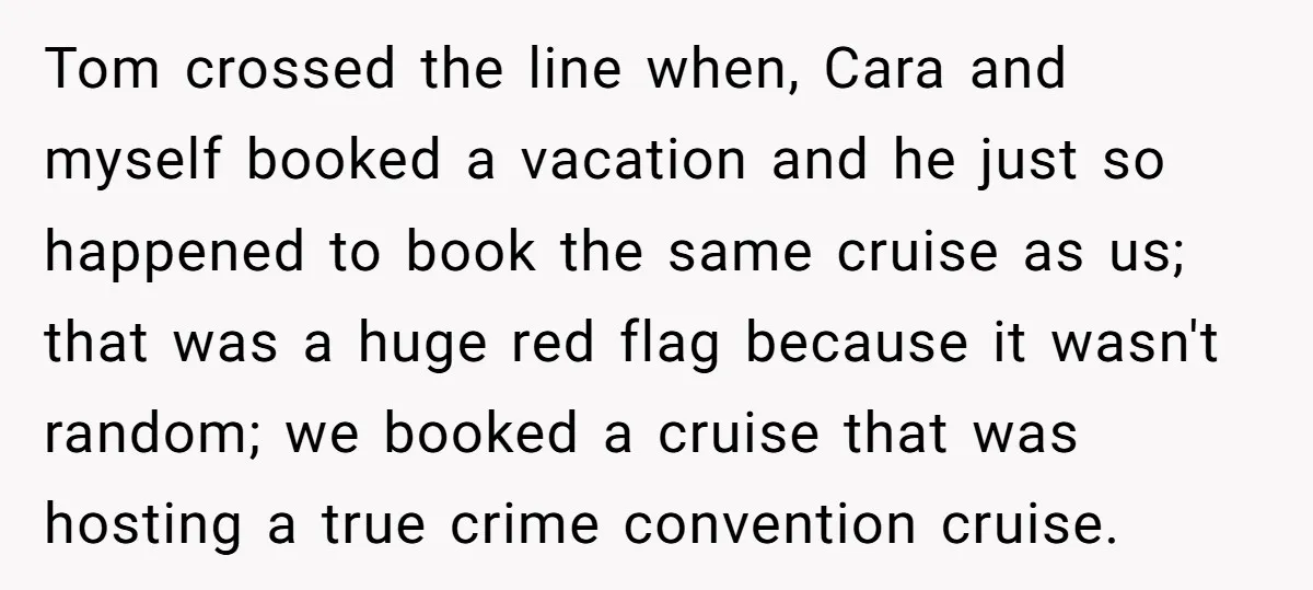Tom crossed the line when, Cara and myself booked a vacation and he just so happened to book the same cruise as us; that was a huge red flag because...