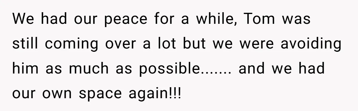 We had our peace for a while, Tom was still coming over a lot but we were avoiding him as much as possible....... and we had our own space again!!!