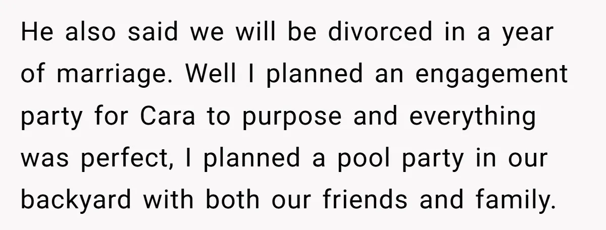 He also said we will be divorced in a year of marriage. Well I planned an engagement party for Cara to purpose and everything was perfect, I planned a pool...